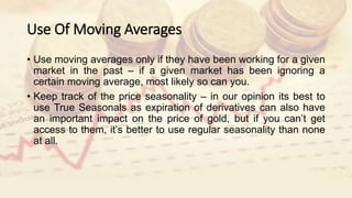 Use Of Moving Averages
• Use moving averages only if they have been working for a given
market in the past – if a given market has been ignoring a
certain moving average, most likely so can you.
• Keep track of the price seasonality – in our opinion its best to
use True Seasonals as expiration of derivatives can also have
an important impact on the price of gold, but if you can’t get
access to them, it’s better to use regular seasonality than none
at all.
 