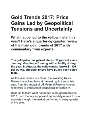 Gold Trends 2017: Price
Gains Led by Geopolitical
Tensions and Uncertainty
What happened to the yellow metal this
year? Here’s a quarter-by-quarter review
of the main gold trends of 2017 with
commentary from experts.
The gold price has gained almost 10 percent since
January, despite performing with volatility during
the year. In August, the yellow metal broke $1,300
per ounce, although prices have pulled back since
then.
As the year comes to a close, the Investing News
Network is looking back at the main gold trends this
year, from the impact of US Federal Reserve interest
rate hikes to widespread geopolitical uncertainty.
Read on to learn what happened in the gold market in
2017, from the key supply and demand dynamics to how
analysts thought the market performed in every quarter
of the year.
 