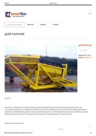 2020/4/1 gold trommel
https://chinaminingproject.com/gold-trommel.html 1/3
sales
About us :
Winnermac is engaged in the mineral processing equipment product design and production for several years history, has
accumulated rich experience in design and production. we mainly the manufacture of the products like as shaking table, flotation
equipment, crushing(powder)equipment, magnetic separation equipment, screening equipment, ore washer classifying equipment,
agitation equipment, spiral chute equipment, gravity separation jig, feeding equipment, milling equipment
What is gold mining trommel ?
gold trommel
gold tromme
chat online
Phone:0086 186371
Email: sales@hiima
China Mining Project About Us Projects Contact
Online
1
 