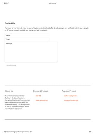 2020/4/1 gold trommel
https://chinaminingproject.com/gold-trommel.html 3/3
Contact Us
Thank you for your interests in our company. You can contact our head-office directly, also you can feel free to submit your inquiry to
us. Of course, phone is available and you can get help immediately.
Name
Email
Send Message
About Us
Henan Hiimac Heavy Industiral
Machinery Co.,Ltd. is located in
Zhengzhou City, Henan Province, which
is with convenient transportation and
advanced economy. Our factory covers
an area of around 6500 square meters
and with about 100 workers.
Rencent Project
Ball Mill
Barite grinding mill
Popular Project
coffee bean grinder
Gypsum Grinding Mill
Message...
 