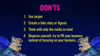 DON’TS
1. Use jargon
2. Create a fake story or ﬁgures
3. Think with only the media in mind
4. Disperse yourself, try to PR your business
instead of focusing on your business
 