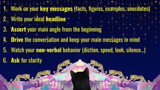 1. Work on your key messages (facts, ﬁgures, examples, anecdotes)
2. Write your ideal headline
3. Assert your main angle from the beginning
4. Drive the conversation and keep your main messages in mind
5. Watch your non-verbal behavior (diction, speed, look, silence…)
6. Ask for clarity
 