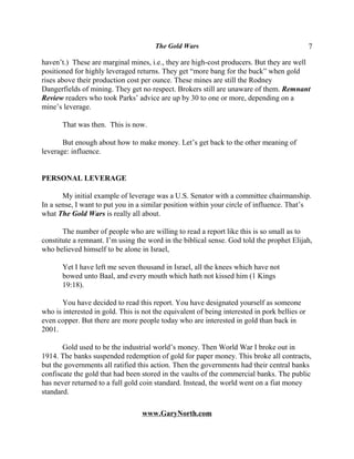 The Gold Wars                                           7

haven’t.) These are marginal mines, i.e., they are high-cost producers. But they are well
positioned for highly leveraged returns. They get “more bang for the buck” when gold
rises above their production cost per ounce. These mines are still the Rodney
Dangerfields of mining. They get no respect. Brokers still are unaware of them. Remnant
Review readers who took Parks’ advice are up by 30 to one or more, depending on a
mine’s leverage.

       That was then. This is now.

       But enough about how to make money. Let’s get back to the other meaning of
leverage: influence.


PERSONAL LEVERAGE

       My initial example of leverage was a U.S. Senator with a committee chairmanship.
In a sense, I want to put you in a similar position within your circle of influence. That’s
what The Gold Wars is really all about.

       The number of people who are willing to read a report like this is so small as to
constitute a remnant. I’m using the word in the biblical sense. God told the prophet Elijah,
who believed himself to be alone in Israel,

       Yet I have left me seven thousand in Israel, all the knees which have not
       bowed unto Baal, and every mouth which hath not kissed him (1 Kings
       19:18).

       You have decided to read this report. You have designated yourself as someone
who is interested in gold. This is not the equivalent of being interested in pork bellies or
even copper. But there are more people today who are interested in gold than back in
2001.

       Gold used to be the industrial world’s money. Then World War I broke out in
1914. The banks suspended redemption of gold for paper money. This broke all contracts,
but the governments all ratified this action. Then the governments had their central banks
confiscate the gold that had been stored in the vaults of the commercial banks. The public
has never returned to a full gold coin standard. Instead, the world went on a fiat money
standard.

                                   www.GaryNorth.com
 