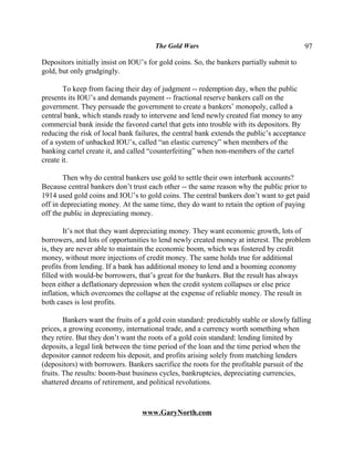 The Gold Wars                                       97

Depositors initially insist on IOU’s for gold coins. So, the bankers partially submit to
gold, but only grudgingly.

        To keep from facing their day of judgment -- redemption day, when the public
presents its IOU’s and demands payment -- fractional reserve bankers call on the
government. They persuade the government to create a bankers’ monopoly, called a
central bank, which stands ready to intervene and lend newly created fiat money to any
commercial bank inside the favored cartel that gets into trouble with its depositors. By
reducing the risk of local bank failures, the central bank extends the public’s acceptance
of a system of unbacked IOU’s, called “an elastic currency” when members of the
banking cartel create it, and called “counterfeiting” when non-members of the cartel
create it.

        Then why do central bankers use gold to settle their own interbank accounts?
Because central bankers don’t trust each other -- the same reason why the public prior to
1914 used gold coins and IOU’s to gold coins. The central bankers don’t want to get paid
off in depreciating money. At the same time, they do want to retain the option of paying
off the public in depreciating money.

        It’s not that they want depreciating money. They want economic growth, lots of
borrowers, and lots of opportunities to lend newly created money at interest. The problem
is, they are never able to maintain the economic boom, which was fostered by credit
money, without more injections of credit money. The same holds true for additional
profits from lending. If a bank has additional money to lend and a booming economy
filled with would-be borrowers, that’s great for the bankers. But the result has always
been either a deflationary depression when the credit system collapses or else price
inflation, which overcomes the collapse at the expense of reliable money. The result in
both cases is lost profits.

        Bankers want the fruits of a gold coin standard: predictably stable or slowly falling
prices, a growing economy, international trade, and a currency worth something when
they retire. But they don’t want the roots of a gold coin standard: lending limited by
deposits, a legal link between the time period of the loan and the time period when the
depositor cannot redeem his deposit, and profits arising solely from matching lenders
(depositors) with borrowers. Bankers sacrifice the roots for the profitable pursuit of the
fruits. The results: boom-bust business cycles, bankruptcies, depreciating currencies,
shattered dreams of retirement, and political revolutions.



                                  www.GaryNorth.com
 