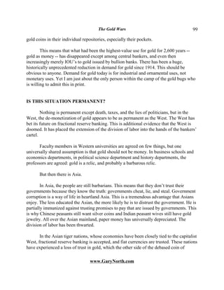 The Gold Wars                                     99

gold coins in their individual repositories, especially their pockets.

        This means that what had been the highest-value use for gold for 2,600 years --
gold as money -- has disappeared except among central bankers, and even then
increasingly merely IOU’s to gold issued by bullion banks. There has been a huge,
historically unprecedented reduction in demand for gold since 1914. This should be
obvious to anyone. Demand for gold today is for industrial and ornamental uses, not
monetary uses. Yet I am just about the only person within the camp of the gold bugs who
is willing to admit this in print.


IS THIS SITUATION PERMANENT?

        Nothing is permanent except death, taxes, and the lies of politicians, but in the
West, the de-monetization of gold appears to be as permanent as the West. The West has
bet its future on fractional reserve banking. This is additional evidence that the West is
doomed. It has placed the extension of the division of labor into the hands of the bankers’
cartel.

       Faculty members in Western universities are agreed on few things, but one
universally shared assumption is that gold should not be money. In business schools and
economics departments, in political science department and history departments, the
professors are agreed: gold is a relic, and probably a barbarous relic.

       But then there is Asia.

        In Asia, the people are still barbarians. This means that they don’t trust their
governments because they know the truth: governments cheat, lie, and steal. Government
corruption is a way of life in heartland Asia. This is a tremendous advantage that Asians
enjoy. The less educated the Asian, the more likely he is to distrust the government. He is
partially immunized against trusting promises to pay that are issued by governments. This
is why Chinese peasants still want silver coins and Indian peasant wives still have gold
jewelry. All over the Asian mainland, paper money has universally depreciated. The
division of labor has been thwarted.

       In the Asian tiger nations, whose economies have been closely tied to the capitalist
West, fractional reserve banking is accepted, and fiat currencies are trusted. These nations
have experienced a loss of trust in gold, which the other side of the debased coin of

                                   www.GaryNorth.com
 