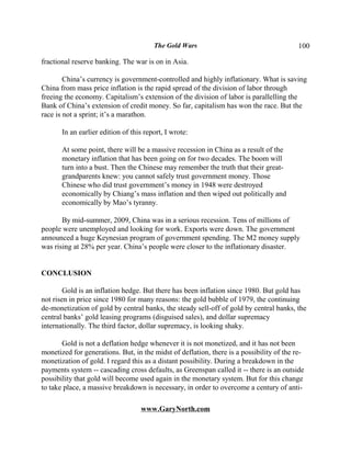 The Gold Wars                                     100

fractional reserve banking. The war is on in Asia.

        China’s currency is government-controlled and highly inflationary. What is saving
China from mass price inflation is the rapid spread of the division of labor through
freeing the economy. Capitalism’s extension of the division of labor is parallelling the
Bank of China’s extension of credit money. So far, capitalism has won the race. But the
race is not a sprint; it’s a marathon.

       In an earlier edition of this report, I wrote:

       At some point, there will be a massive recession in China as a result of the
       monetary inflation that has been going on for two decades. The boom will
       turn into a bust. Then the Chinese may remember the truth that their great-
       grandparents knew: you cannot safely trust government money. Those
       Chinese who did trust government’s money in 1948 were destroyed
       economically by Chiang’s mass inflation and then wiped out politically and
       economically by Mao’s tyranny.

       By mid-summer, 2009, China was in a serious recession. Tens of millions of
people were unemployed and looking for work. Exports were down. The government
announced a huge Keynesian program of government spending. The M2 money supply
was rising at 28% per year. China’s people were closer to the inflationary disaster.


CONCLUSION

        Gold is an inflation hedge. But there has been inflation since 1980. But gold has
not risen in price since 1980 for many reasons: the gold bubble of 1979, the continuing
de-monetization of gold by central banks, the steady sell-off of gold by central banks, the
central banks’ gold leasing programs (disguised sales), and dollar supremacy
internationally. The third factor, dollar supremacy, is looking shaky.

       Gold is not a deflation hedge whenever it is not monetized, and it has not been
monetized for generations. But, in the midst of deflation, there is a possibility of the re-
monetization of gold. I regard this as a distant possibility. During a breakdown in the
payments system -- cascading cross defaults, as Greenspan called it -- there is an outside
possibility that gold will become used again in the monetary system. But for this change
to take place, a massive breakdown is necessary, in order to overcome a century of anti-

                                   www.GaryNorth.com
 