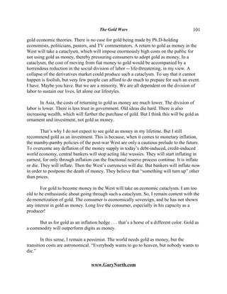 The Gold Wars                                      101

gold economic theories. There is no case for gold being made by Ph.D-holding
economists, politicians, pastors, and TV commentators. A return to gold as money in the
West will take a cataclysm, which will impose enormously high costs on the public for
not using gold as money, thereby pressuring consumers to adopt gold as money. In a
cataclysm, the cost of moving from fiat money to gold would be accompanied by a
horrendous reduction in the social division of labor -- life-threatening, in my view. A
collapse of the derivatives market could produce such a cataclysm. To say that it cannot
happen is foolish, but very few people can afford to do much to prepare for such an event.
I have. Maybe you have. But we are a minority. We are all dependent on the division of
labor to sustain our lives, let alone our lifestyles.

        In Asia, the costs of returning to gold as money are much lower. The division of
labor is lower. There is less trust in government. Old ideas die hard. There is also
increasing wealth, which will further the purchase of gold. But I think this will be gold as
ornament and investment, not gold as money.

        That’s why I do not expect to see gold as money in my lifetime. But I still
recommend gold as an investment. This is because, when it comes to monetary inflation,
the mamby-pamby policies of the post-war West are only a cautious prelude to the future.
To overcome any deflation of the money supply in today’s debt-induced, credit-induced
world economy, central bankers will stop acting like wussies. They will start inflating in
earnest, for only through inflation can the fractional reserve process continue. It is inflate
or die. They will inflate. Then the West’s currencies will die. But bankers will inflate now
in order to postpone the death of money. They believe that “something will turn up” other
than prices.

       For gold to become money in the West will take an economic cataclysm. I am too
old to be enthusiastic about going through such a cataclysm. So, I remain content with the
de-monetization of gold. The consumer is economically sovereign, and he has not shown
any interest in gold as money. Long live the consumer, especially in his capacity as a
producer!

     But as for gold as an inflation hedge . . . that’s a horse of a different color. Gold as
a commodity will outperform digits as money.

        In this sense, I remain a pessimist. The world needs gold as money, but the
transition costs are astronomical. “Everybody wants to go to heaven, but nobody wants to
die.”

                                   www.GaryNorth.com
 