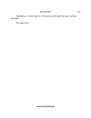 The Gold Wars                                      102

       Nevertheless, I would rather be a rich pessimist with gold than a poor optimist
with digits.

       How about you?




                                 www.GaryNorth.com
 