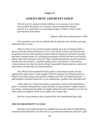 Chapter 15

                  GOLD’S DUST AND DUSTY GOLD
       The best way for a nation to build confidence in its currency is not to bury
       lots of gold in the ground; it is, instead, to pursue responsible financial
       policies. If a country does so consistently enough, it’s likely to find its gold
       growing dusty from disuse.

                                                 Editorial, Wall Street Journal (July 8, 1969)

      This statement is true, but it is unlikely that the editorial writer all those years ago
understood why it is true.

       When it comes to wise economic policy-making, let us get one thing straight: it
doesn’t come like manna from heaven. It isn’t a free lunch. It comes only because there
are political sanctions that reward government officials who devise and enforce policies
that make consumers better off, and punish government officials who devise and enforce
policies that make consumers worse off. These institutional sanctions must be consistent
with the laws of economics -- and there really are laws of economics. If the policies
violate economic law, then the nation will get irresponsible financial policies, and lots of
other kinds of irresponsible government policies.

       The editorial writer implied that dusty gold is a silly thing to pursue. He also
implied that a nation doesn’t need a supply of gold if it pursues wise financial policies.
What he was really saying is that gold has nothing to do with wise financial policies. A
gold standard is therefore irrelevant. It is an anachronism. It gathers dust, like gold itself.

       I think otherwise. I think dusty gold is a great thing. I believe that gold bullion is
good. I even believe that gold dust is good. But dust on a government’s supply of gold is
even better, assuming that the public can legally obtain this gold on demand, as is the case
with a gold coin standard. Permit me to explain why I believe this.

       But first, let me mention a fact of political life: the Establishment hates gold.


THE ESTABLISHMENT VS. GOLD

      Hostility to the traditional gold coin standard has been the mark of Establishment
economists and editorialists ever since the U.S. government confiscated Americans’ gold

                                              103
 
