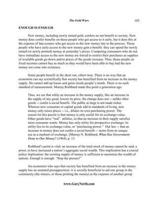 The Gold Wars                                      105

ENOUGH IS ENOUGH

       New money, including newly mined gold, confers no net benefit to society. New
money does confer benefits on those people who get access to it early, but it does this at
the expense of late-comers who get access to the new money late in the process. Those
people who have early access to the new money gain a benefit: they can spend the newly
mined (or newly printed) money at yesterday’s prices. Competing consumers who do not
have immediate access to the new money are forced to restrict their purchases as supplies
of available goods go down and/or prices of the goods increase. Thus, those people on
fixed incomes cannot buy as much as they would have been able to buy had the new
money not come into existence.

       Some people benefit in the short run; others lose. There is no way that an
economist can say scientifically that society has benefited from an increase in the money
supply. He cannot add up losses and gains inside people’s minds. There is no such
standard of measurement. Murray Rothbard made this point a generation ago.

       Thus, we see that while an increase in the money supply, like an increase in
       the supply of any good, lowers its price, the change does not -- unlike other
       goods -- confer a social benefit. The public at large is not made richer.
       Whereas new consumer or capital goods add to standards of living, new
       money only raises prices -- i.e., dilutes its own purchasing power. The
       reason for this puzzle is that money is only useful for its exchange-value.
       Other goods have “real” utilities, so that an increase in their supply satisfies
       more consumer wants. Money has only utility for prospective exchange; its
       utility lies in its exchange-value, or “purchasing power.” Our law -- that an
       increase in money does not confer a social benefit -- stems from its unique
       use as a medium of exchange. [Murray N. Rothbard, What Has Government
       Done to Our Money? (1964), p. 13.

        Rothbard’s point is vital: an increase of the total stock of money cannot be said, a
priori, to have increased a nation’s aggregate social wealth. This implication has a crucial
policy implication: the existing supply of money is sufficient to maximize the wealth of
nations. Enough is enough. “Stop the presses!”

      An economist who says that society has benefited from an increase in the money
supply has an unstated presupposition: it is socially beneficial to aid one group in the
community (the miners, or those printing the money) at the expense of another group

                                  www.GaryNorth.com
 