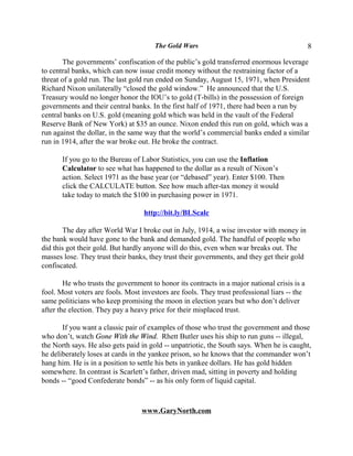 The Gold Wars                                          8

        The governments’ confiscation of the public’s gold transferred enormous leverage
to central banks, which can now issue credit money without the restraining factor of a
threat of a gold run. The last gold run ended on Sunday, August 15, 1971, when President
Richard Nixon unilaterally “closed the gold window.” He announced that the U.S.
Treasury would no longer honor the IOU’s to gold (T-bills) in the possession of foreign
governments and their central banks. In the first half of 1971, there had been a run by
central banks on U.S. gold (meaning gold which was held in the vault of the Federal
Reserve Bank of New York) at $35 an ounce. Nixon ended this run on gold, which was a
run against the dollar, in the same way that the world’s commercial banks ended a similar
run in 1914, after the war broke out. He broke the contract.

       If you go to the Bureau of Labor Statistics, you can use the Inflation
       Calculator to see what has happened to the dollar as a result of Nixon’s
       action. Select 1971 as the base year (or “debased” year). Enter $100. Then
       click the CALCULATE button. See how much after-tax money it would
       take today to match the $100 in purchasing power in 1971.

                                   http://bit.ly/BLScalc

       The day after World War I broke out in July, 1914, a wise investor with money in
the bank would have gone to the bank and demanded gold. The handful of people who
did this got their gold. But hardly anyone will do this, even when war breaks out. The
masses lose. They trust their banks, they trust their governments, and they get their gold
confiscated.

        He who trusts the government to honor its contracts in a major national crisis is a
fool. Most voters are fools. Most investors are fools. They trust professional liars -- the
same politicians who keep promising the moon in election years but who don’t deliver
after the election. They pay a heavy price for their misplaced trust.

       If you want a classic pair of examples of those who trust the government and those
who don’t, watch Gone With the Wind. Rhett Butler uses his ship to run guns -- illegal,
the North says. He also gets paid in gold -- unpatriotic, the South says. When he is caught,
he deliberately loses at cards in the yankee prison, so he knows that the commander won’t
hang him. He is in a position to settle his bets in yankee dollars. He has gold hidden
somewhere. In contrast is Scarlett’s father, driven mad, sitting in poverty and holding
bonds -- “good Confederate bonds” -- as his only form of liquid capital.



                                  www.GaryNorth.com
 