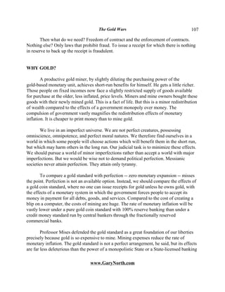 The Gold Wars                                     107

       Then what do we need? Freedom of contract and the enforcement of contracts.
Nothing else? Only laws that prohibit fraud. To issue a receipt for which there is nothing
in reserve to back up the receipt is fraudulent.


WHY GOLD?

        A productive gold miner, by slightly diluting the purchasing power of the
gold-based monetary unit, achieves short-run benefits for himself. He gets a little richer.
Those people on fixed incomes now face a slightly restricted supply of goods available
for purchase at the older, less inflated, price levels. Miners and mine owners bought these
goods with their newly mined gold. This is a fact of life. But this is a minor redistribution
of wealth compared to the effects of a government monopoly over money. The
compulsion of government vastly magnifies the redistribution effects of monetary
inflation. It is cheaper to print money than to mine gold.

       We live in an imperfect universe. We are not perfect creatures, possessing
omniscience, omnipotence, and perfect moral natures. We therefore find ourselves in a
world in which some people will choose actions which will benefit them in the short run,
but which may harm others in the long run. Our judicial task is to minimize these effects.
We should pursue a world of minor imperfections rather than accept a world with major
imperfections. But we would be wise not to demand political perfection. Messianic
societies never attain perfection. They attain only tyranny.

        To compare a gold standard with perfection -- zero monetary expansion -- misses
the point. Perfection is not an available option. Instead, we should compare the effects of
a gold coin standard, where no one can issue receipts for gold unless he owns gold, with
the effects of a monetary system in which the government forces people to accept its
money in payment for all debts, goods, and services. Compared to the cost of creating a
blip on a computer, the costs of mining are huge. The rate of monetary inflation will be
vastly lower under a pure gold coin standard with 100% reserve banking than under a
credit money standard run by central bankers through the fractionally reserved
commercial banks.

        Professor Mises defended the gold standard as a great foundation of our liberties
precisely because gold is so expensive to mine. Mining expenses reduce the rate of
monetary inflation. The gold standard is not a perfect arrangement, he said, but its effects
are far less deleterious than the power of a monopolistic State or a State-licensed banking

                                  www.GaryNorth.com
 