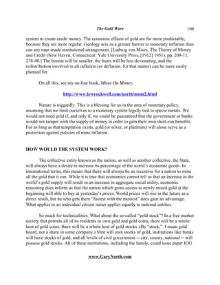 The Gold Wars                                       108

system to create credit money. The economic effects of gold are far more predictable,
because they are more regular. Geology acts as a greater barrier to monetary inflation than
can any man-made institutional arrangement. [Ludwig von Mises, The Theory of Money
and Credit (New Haven, Connecticut: Yale University Press, [1912] 1951), pp. 209-11,
238-40.] The booms will be smaller, the busts will be less devastating, and the
redistribution involved in all inflation (or deflation, for that matter) can be more easily
planned for.

       On all this, see my on-line book, Mises On Money.

                     http://www.lewrockwell.com/north/mom2.html

       Nature is niggardly. This is a blessing for us in the area of monetary policy,
assuming that we limit ourselves to a monetary system legally tied to specie metals. We
would not need gold if, and only if, we could be guaranteed that the government or banks
would not tamper with the supply of money in order to gain their own short-run benefits.
For as long as that temptation exists, gold (or silver, or platinum) will alone serve as a
protection against policies of mass inflation.


HOW WOULD THE SYSTEM WORK?

        The collective entity known as the nation, as well as another collective, the State,
will always have a desire to increase its percentage of the world’s economic goods. In
international terms, this means that there will always be an incentive for a nation to mine
all the gold that it can. While it is true that economics cannot tell us that an increase in the
world’s gold supply will result in an increase in aggregate social utility, economic
reasoning does inform us that the nation which gains access to newly mined gold at the
beginning will able to buy at yesterday’s prices. World prices will rise in the future as a
direct result, but he who gets there “fustest with the mostest” does gain an advantage.
What applies to an individual citizen miner applies equally to national entities.

       So much for technicalities. What about the so-called “gold stock”? In a free market
society that permits all of its residents to own gold and gold coins, there will be a whole
host of gold coins, there will be a whole host of gold stocks. (By “stock,” I mean gold
hoard, not a share in some company.) Men will own stocks of gold, institutions like banks
will have stocks of gold, and all levels of civil government -- city, county, national -- will
possess gold stocks. All of these institutions, including the family, could issue paper IOU

                                   www.GaryNorth.com
 