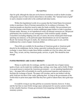 The Gold Wars                                      109

slips for gold, although the slips put out by known institutions would no doubt circulate
with greater ease (if what is known about them is favorable). The “national stock of gold”
in such a situation would refer to the combined individual stocks.

       Within this hypothetical world, let us assume that the United States Government
wishes to purchase a fleet of German automobiles for its embassy in Germany. The
American people are therefore taxed to make the funds available. Our government now
pays the German central bank (or similar middleman) paper dollars in order to purchase
German marks. Because, in our hypothetical world, all national currencies are 100 percent
gold-backed, this would be an easy arrangement. Gold would be equally valuable
everywhere (excluding shipping costs and, of course, the newly mined gold which keeps
upsetting our analysis), so the particular paper denominations are not too important.
Result: the German firm gets its marks, the American embassy gets its cars, and the
middleman has a stock of paper American dollars.

       These bills are available for the purchase of American goods or American gold
directly by the middleman, but he, being a specialist working the area of currency
exchange, is more likely to make those dollars available (at a fee) for others who want
them. They, in turn, can buy American goods, services, or gold. This should be clear
enough.


PAPER PROMISES ARE EASILY BROKEN

        Money is useful only for exchange, and this is especially true of paper money
(gold, at least, can be made into wedding rings, earrings, nose rings, and so forth). If there
is no good reason to mistrust the American government -- we are speaking hypothetically
here -- the paper bills will probably be used by professional importers and exporters to
facilitate the exchange of goods. The paper will circulate, and no one bothers with the
gold. Gold just sits there in the vaults, gathering dust. As long as the governments of the
world refuse to print more paper bills than they have gold to redeem them, their gold stays
put.

        It would be wrong to say that gold has no economic function, however. It does,
and the fact that we must forfeit storage space and payment for security systems testifies
to that valuable function. It keeps governments from tampering with their domestic
monetary systems.



                                  www.GaryNorth.com
 