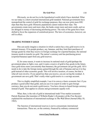 The Gold Wars                                     110

         Obviously, we do not live in the hypothetical world which I have sketched. What
we see today is a short-circuited international gold standard. National governments have
monopolized the control of gold for exchange purposes; they can now print more IOU
slips than they have gold. Domestic populations cannot redeem their slips. The
governments create more and more slips, the banks create more and more credit, and we
are deluged in money of decreasing purchasing power. The rules of the game have been
shifted to favor the expansion of centralized power. The laws of economics, however, are
still in effect.


TRADING WITHOUT GOLD

       One can easily imagine a situation in which a nation has a tiny gold reserve in its
national treasury. If its people produce, say, bananas, and they limit their purchases of
foreign goods by what they receive in foreign exchange for exported bananas, the national
treasury needs to transfer no gold. The nation’s currency unit has purchasing power
(exported bananas) apart from any gold reserves.

       If, for some reason, it wants to increase its national stock of gold (perhaps the
government plans to fight a war, and it wants a reserve of gold to buy goods in the future,
since gold stores more conveniently than bananas), the government can get the gold. All it
needs to do is take the foreign money gained through the sale of bananas and use it to buy
gold instead of other economic goods. This will involve taxation, of course, but that is
what all wars involve. If you spend less than you receive, you are saving the residual. A
government can save gold. That’s really what a gold reserve is: a savings account.

       This is a highly simplified example. I use it to convey a basic economic fact: if you
produce a good (other than gold), and you use it to export in order to gain foreign
currency, than you do not need a gold reserve. You have chosen to hoard foreign currency
instead of gold. That applies to citizens and governments equally well.

       What, then, is the role of gold in international trade? Free market economist
Patrick Boarman (the translator of Wilhelm Ropke’s Economics of the Free Society)
explained the mechanism of international exchange in The Wall Street Journal (May 10,
1965).

       The function of international reserves is not to consummate international
       transactions. These are, on the contrary, financed by ordinary commercial

                                  www.GaryNorth.com
 
