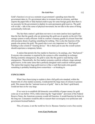 The Gold Wars                                      112

Gold’s function is to act as a restraint on government’s spending more than the
government takes in. If a government takes in revenues from its citizenry, and then
exports the paper bills or fully backed credit to pay for some foreign good, then there is
no necessity for the government to deplete its semi-permanent gold reserves. The gold
will sit idle -- idle in the sense of physical movement, but not idle in the sense of being
economically irrelevant.

       The fact that a nation’s gold does not move is no more (and no less) significant
than the fact that the guards who are protecting this gold can sit quietly on the job if the
storage system is really efficient. Gold in a nation’s treasury guards its citizens from that
old messianic dream of getting something for nothing. This is also the function of the
guards who protect the gold. The guard who is not very important in a “thief-proof”
building is also a kind of “clearing device.” He is there just in case the overall system
should experience a temporary failure.

       A nation that permits the free market to function is, by analogy, also “thief-proof.”
Everyone who consumes is required by the system to offer something in exchange.
During economic emergencies, the gold is used, like the guard is used during vault
emergencies. Theoretically, the free market economy could do without a large national
gold reserve, in the same sense that a perfectly designed vault could do without guards.
The nation that requires huge gold reserves is like a vault that needs extra guards:
something is probably breaking down somewhere -- or breaking in.


CONCLUSION

       What I have been trying to explain is that a full gold coin standard, within the
framework of a free market economy, would permit the large mass of citizens to possess
gold. This means that the “national reserves of gold,” that is, the State’s gold hoard,
would not have to be very large.

       If we were to re-establish full domestic convertibility of paper money for gold
coins (as it was before 1933), while removing the “legal tender” provision of the Federal
Reserve Notes, the American economy would still function. It would function far better in
the long run. Consumers would be able to reassert their sovereignty over politicians and
government-licensed bankers.

       This, of course, is not the world we live in. Because America is not a free society

                                   www.GaryNorth.com
 