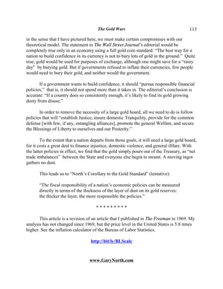 The Gold Wars                                      113

in the sense that I have pictured here, we must make certain compromises with our
theoretical model. The statement in The Wall Street Journal’s editorial would be
completely true only in an economy using a full gold coin standard: “The best way for a
nation to build confidence in its currency is not to bury lots of gold in the ground.” Quite
true; gold would be used for purposes of exchange, although one might save for a “rainy
day” by burying gold. But if governments refused to inflate their currencies, few people
would need to bury their gold, and neither would the government.

       If a government wants to build confidence, it should “pursue responsible financial
policies,” that is, it should not spend more than it takes in. The editorial’s conclusion is
accurate: “If a country does so consistently enough, it’s likely to find its gold growing
dusty from disuse.”

       In order to remove the necessity of a large gold hoard, all we need to do is follow
policies that will “establish Justice, insure domestic Tranquility, provide for the common
defense [with few, if any, entangling alliances], promote the general Welfare, and secure
the Blessings of Liberty to ourselves and our Posterity.”

        To the extent that a nation departs from those goals, it will need a large gold hoard,
for it costs a great deal to finance injustice, domestic violence, and general illfare. With
the latter policies in effect, we find that the gold simply pours out of the Treasury, as “net
trade imbalances” between the State and everyone else begin to mount. A moving ingot
gathers no dust.

       This leads us to “North’s Corollary to the Gold Standard” (tentative):

       “The fiscal responsibility of a nation’s economic policies can be measured
       directly in terms of the thickness of the layer of dust on its gold reserves:
       the thicker the layer, the more responsible the policies.”

                                      *********

       This article is a revision of an article that I published in The Freeman in 1969. My
analysis has not changed since 1969, but the price level in the United States is 5.8 times
higher. See the inflation calculator of the Bureau of Labor Statistics.

                                   http://bit/ly/BLScalc



                                  www.GaryNorth.com
 