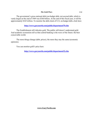 The Gold Wars                                      114

        The government’s gross national debt (on-budget debt, not accrual debt, which is
vastly larger) at the end of 1969 was $366 billion. At the end of this fiscal year, it will be
approximately $165 trillion. To monitor the debt clock of U.S. on-budget debt, click here:

                 http://www.garynorth.com/public/department79.cfm

      The Establishment still ridicules gold. The public still doesn’t understand gold.
And academic economists tell us that central banking is the wave of the future: the best
conceivable world.

      The more things change (debt, prices), the more they stay the same (economic
opinions).

       You can monitor gold’s price here:

                 http://www.garynorth.com/public/department32.cfm




                                   www.GaryNorth.com
 