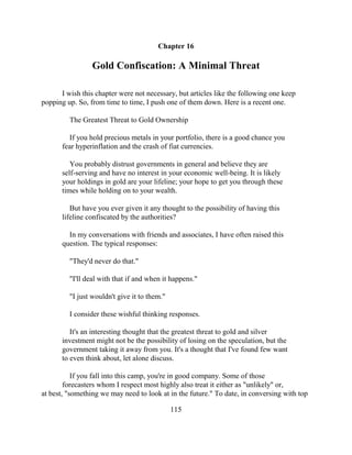 Chapter 16

                 Gold Confiscation: A Minimal Threat

      I wish this chapter were not necessary, but articles like the following one keep
popping up. So, from time to time, I push one of them down. Here is a recent one.

         The Greatest Threat to Gold Ownership

         If you hold precious metals in your portfolio, there is a good chance you
       fear hyperinflation and the crash of fiat currencies.

          You probably distrust governments in general and believe they are
       self-serving and have no interest in your economic well-being. It is likely
       your holdings in gold are your lifeline; your hope to get you through these
       times while holding on to your wealth.

          But have you ever given it any thought to the possibility of having this
       lifeline confiscated by the authorities?

         In my conversations with friends and associates, I have often raised this
       question. The typical responses:

         "They'd never do that."

         "I'll deal with that if and when it happens."

         "I just wouldn't give it to them."

         I consider these wishful thinking responses.

          It's an interesting thought that the greatest threat to gold and silver
       investment might not be the possibility of losing on the speculation, but the
       government taking it away from you. It's a thought that I've found few want
       to even think about, let alone discuss.

           If you fall into this camp, you're in good company. Some of those
        forecasters whom I respect most highly also treat it either as "unlikely" or,
at best, "something we may need to look at in the future." To date, in conversing with top

                                              115
 
