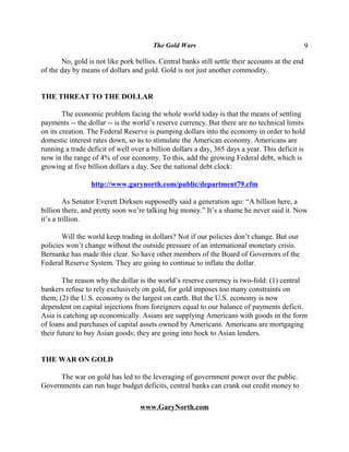 The Gold Wars                                            9

       No, gold is not like pork bellies. Central banks still settle their accounts at the end
of the day by means of dollars and gold. Gold is not just another commodity.


THE THREAT TO THE DOLLAR

        The economic problem facing the whole world today is that the means of settling
payments -- the dollar -- is the world’s reserve currency. But there are no technical limits
on its creation. The Federal Reserve is pumping dollars into the economy in order to hold
domestic interest rates down, so as to stimulate the American economy. Americans are
running a trade deficit of well over a billion dollars a day, 365 days a year. This deficit is
now in the range of 4% of our economy. To this, add the growing Federal debt, which is
growing at five billion dollars a day. See the national debt clock:

                 http://www.garynorth.com/public/department79.cfm

         As Senator Everett Dirksen supposedly said a generation ago: “A billion here, a
billion there, and pretty soon we’re talking big money.” It’s a shame he never said it. Now
it’s a trillion.

       Will the world keep trading in dollars? Not if our policies don’t change. But our
policies won’t change without the outside pressure of an international monetary crisis.
Bernanke has made this clear. So have other members of the Board of Governors of the
Federal Reserve System. They are going to continue to inflate the dollar.

        The reason why the dollar is the world’s reserve currency is two-fold: (1) central
bankers refuse to rely exclusively on gold, for gold imposes too many constraints on
them; (2) the U.S. economy is the largest on earth. But the U.S. economy is now
dependent on capital injections from foreigners equal to our balance of payments deficit.
Asia is catching up economically. Asians are supplying Americans with goods in the form
of loans and purchases of capital assets owned by Americans. Americans are mortgaging
their future to buy Asian goods; they are going into hock to Asian lenders.


THE WAR ON GOLD

      The war on gold has led to the leveraging of government power over the public.
Governments can run huge budget deficits, central banks can crank out credit money to

                                   www.GaryNorth.com
 