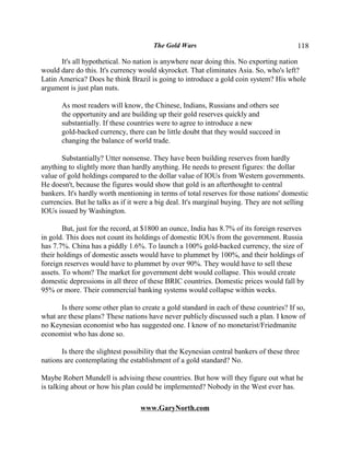 The Gold Wars                                      118

       It's all hypothetical. No nation is anywhere near doing this. No exporting nation
would dare do this. It's currency would skyrocket. That eliminates Asia. So, who's left?
Latin America? Does he think Brazil is going to introduce a gold coin system? His whole
argument is just plan nuts.

       As most readers will know, the Chinese, Indians, Russians and others see
       the opportunity and are building up their gold reserves quickly and
       substantially. If these countries were to agree to introduce a new
       gold-backed currency, there can be little doubt that they would succeed in
       changing the balance of world trade.

       Substantially? Utter nonsense. They have been building reserves from hardly
anything to slightly more than hardly anything. He needs to present figures: the dollar
value of gold holdings compared to the dollar value of IOUs from Western governments.
He doesn't, because the figures would show that gold is an afterthought to central
bankers. It's hardly worth mentioning in terms of total reserves for those nations' domestic
currencies. But he talks as if it were a big deal. It's marginal buying. They are not selling
IOUs issued by Washington.

        But, just for the record, at $1800 an ounce, India has 8.7% of its foreign reserves
in gold. This does not count its holdings of domestic IOUs from the government. Russia
has 7.7%. China has a piddly 1.6%. To launch a 100% gold-backed currency, the size of
their holdings of domestic assets would have to plummet by 100%, and their holdings of
foreign reserves would have to plummet by over 90%. They would have to sell these
assets. To whom? The market for government debt would collapse. This would create
domestic depressions in all three of these BRIC countries. Domestic prices would fall by
95% or more. Their commercial banking systems would collapse within weeks.

      Is there some other plan to create a gold standard in each of these countries? If so,
what are these plans? These nations have never publicly discussed such a plan. I know of
no Keynesian economist who has suggested one. I know of no monetarist/Friedmanite
economist who has done so.

       Is there the slightest possibility that the Keynesian central bankers of these three
nations are contemplating the establishment of a gold standard? No.

Maybe Robert Mundell is advising these countries. But how will they figure out what he
is talking about or how his plan could be implemented? Nobody in the West ever has.

                                   www.GaryNorth.com
 
