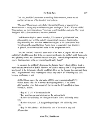 The Gold Wars                                      119

       That said, the US Government is watching these countries just as we are
       and they are aware of the threat of gold to them.

       Who says? There is not a shred of evidence that Obama or anyone in his
Administration is paying any attention to the gold holdings of BRICs. Why should he?
These nations are exporting nations. They want to sell for dollars, not gold. They want
foreigners with dollars or euros to buy their products.

       The US ostensibly has approximately 8,200 tonnes of gold in Fort Knox,
       although this may well be partially or completely missing. Additionally,
       they ostensibly hold a further 5000 tonnes of gold in the cellar of the New
       York Federal Reserve Building. Again, there is no certainty that it is there.
       In general, the authorities don't seem to like independent audits.

        True, but so what? There will be no audit of Ft. Knox. Congress will not even
audit the Federal Reserve. But if the government confiscates the public's gold, there could
be -- probably would be -- demands to audit this gold. "What is the government hiding? If
gold is this important, is the government's gold really there?"

        In any case, the gold in Ft. Knox and the Federal Reserve Bank of New York is
worth about $500 billion at $1800 an ounce. Of course, it really isn't. If the government
tried to sell it, the dollar price of gold would fall. Here are the figures. You can read them
here. The government could sell the gold and do only one of the following (add 20%,
because gold's price is up).

       At $1,500 per ounce, the total value of U.S. gold reserves is about $393
       billion. Sound like a lot of money? Enough to get the U.S. out of the
       debt/spending crisis that we are in? Here's what the U.S. could do with an
       extra $393 billion.

         * Pay off 2.75% of the national debt
         * Pay less than one year's interest on the national debt
         * Reduce the estimated 2011 budget deficit of $1.645 trillion by about
       23%
         * Reduce this year's U.S. budgeted spending of $3.8 trillion by about
       10%
         * Pay for 40% of the $1 trillion dollar cost of the wars in Iraq and
       Afghanistan

                                   www.GaryNorth.com
 