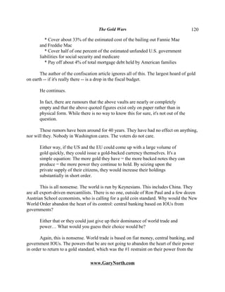 The Gold Wars                                     120

          * Cover about 33% of the estimated cost of the bailing out Fannie Mae
       and Freddie Mac
          * Cover half of one percent of the estimated unfunded U.S. government
       liabilities for social security and medicare
          * Pay off about 4% of total mortgage debt held by American families

       The author of the confiscation article ignores all of this. The largest hoard of gold
on earth -- if it's really there -- is a drop in the fiscal budget.

       He continues.

       In fact, there are rumours that the above vaults are nearly or completely
       empty and that the above quoted figures exist only on paper rather than in
       physical form. While there is no way to know this for sure, it's not out of the
       question.

       These rumors have been around for 40 years. They have had no effect on anything,
nor will they. Nobody in Washington cares. The voters do not care.

       Either way, if the US and the EU could come up with a large volume of
       gold quickly, they could issue a gold-backed currency themselves. It's a
       simple equation: The more gold they have = the more backed notes they can
       produce = the more power they continue to hold. By seizing upon the
       private supply of their citizens, they would increase their holdings
       substantially in short order.

        This is all nonsense. The world is run by Keynesians. This includes China. They
are all export-driven mercantilists. There is no one, outside of Ron Paul and a few dozen
Austrian School economists, who is calling for a gold coin standard. Why would the New
World Order abandon the heart of its control: central banking based on IOUs from
governments?

       Either that or they could just give up their dominance of world trade and
       power… What would you guess their choice would be?

       Again, this is nonsense. World trade is based on fiat money, central banking, and
government IOUs. The powers that be are not going to abandon the heart of their power
in order to return to a gold standard, which was the #1 restraint on their power from the

                                  www.GaryNorth.com
 