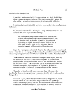 The Gold Wars                                     121

mid-nineteenth century to 1914.

       It is entirely possible that the US Government (and very likely the EU) have
       already made a decision to confiscate. They may have carefully laid out the
       plan and have set implementation to coincide with a specific gold price.

       It is also entirely possible that this guy is just some newbie trying to make a name
for himself.

       So, how would this unfold? Let's imagine a fairly extreme scenario and ask
       ourselves if it could be pulled off effectively:

              The evening news programmes announce that the economic
              recovery is being hampered by wealthy private investors who,
              by hoarding gold, are skewing the value of the dollar and
              threatening the middle and poorer classes. The little man is
              being made to suffer while the rich get richer. A press
              campaign to equate gold ownership with greed ensues.

       Right. The evening news tells middle America that rich people have made lots of
money -- no evidence -- by buying gold. On hearing this, a million viewers think, "Maybe
I should buy some gold." Is that what Obama wants? Is that what the Bernanke wants?

       The Government announces the Second Emergency Banking Act, advising
       the public that, "the first EBA was instituted by FDR to solve this same
       problem during the Great Depression. This act was instrumental in helping
       the little man 'recover'." (As the average man on the street doesn't know his
       history or how wrong this statement is, he'll believe it. Besides, the
       announcement has a "feel good" message and that's all that matters.)

      The author of this silly article knows even less about U.S. history. Joe
Lunchbucket does not draw preposterous conclusions from his lack of understanding.
This guy does.

       Possessors of gold, who make up a small minority of the population, would
       become pariahs. It won't matter that the guy who owns two gold Maple
       Leafs is not exactly a greedy, rich man. No one will wish to be seen to resist
       confiscation. Neither will they wish to go to prison for resisting, no matter

                                  www.GaryNorth.com
 