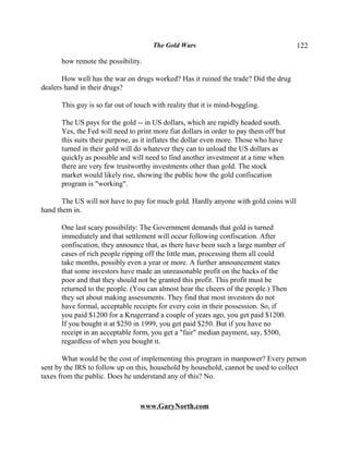 The Gold Wars                                    122

      how remote the possibility.

       How well has the war on drugs worked? Has it ruined the trade? Did the drug
dealers hand in their drugs?

      This guy is so far out of touch with reality that it is mind-boggling.

      The US pays for the gold -- in US dollars, which are rapidly headed south.
      Yes, the Fed will need to print more fiat dollars in order to pay them off but
      this suits their purpose, as it inflates the dollar even more. Those who have
      turned in their gold will do whatever they can to unload the US dollars as
      quickly as possible and will need to find another investment at a time when
      there are very few trustworthy investments other than gold. The stock
      market would likely rise, showing the public how the gold confiscation
      program is "working".

       The US will not have to pay for much gold. Hardly anyone with gold coins will
hand them in.

      One last scary possibility: The Government demands that gold is turned
      immediately and that settlement will occur following confiscation. After
      confiscation, they announce that, as there have been such a large number of
      cases of rich people ripping off the little man, processing them all could
      take months, possibly even a year or more. A further announcement states
      that some investors have made an unreasonable profit on the backs of the
      poor and that they should not be granted this profit. This profit must be
      returned to the people. (You can almost hear the cheers of the people.) Then
      they set about making assessments. They find that most investors do not
      have formal, acceptable receipts for every coin in their possession. So, if
      you paid $1200 for a Krugerrand a couple of years ago, you get paid $1200.
      If you bought it at $250 in 1999, you get paid $250. But if you have no
      receipt in an acceptable form, you get a "fair" median payment, say, $500,
      regardless of when you bought it.

       What would be the cost of implementing this program in manpower? Every person
sent by the IRS to follow up on this, household by household, cannot be used to collect
taxes from the public. Does he understand any of this? No.



                                 www.GaryNorth.com
 