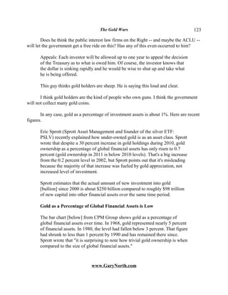 The Gold Wars                                     123

        Does he think the public interest law firms on the Right -- and maybe the ACLU --
will let the government get a free ride on this? Has any of this even occurred to him?

      Appeals: Each investor will be allowed up to one year to appeal the decision
      of the Treasury as to what is owed him. Of course, the investor knows that
      the dollar is sinking rapidly and he would be wise to shut up and take what
      he is being offered.

      This guy thinks gold holders are sheep. He is saying this loud and clear.

       I think gold holders are the kind of people who own guns. I think the government
will not collect many gold coins.

       In any case, gold as a percentage of investment assets is about 1%. Here are recent
figures.

      Eric Sprott (Sprott Asset Management and founder of the silver ETF:
      PSLV) recently explained how under-owned gold is as an asset class. Sprott
      wrote that despite a 30 percent increase in gold holdings during 2010, gold
      ownership as a percentage of global financial assets has only risen to 0.7
      percent (gold ownership in 2011 is below 2010 levels). That's a big increase
      from the 0.2 percent level in 2002, but Sprott points out that it's misleading
      because the majority of that increase was fueled by gold appreciation, not
      increased level of investment.

      Sprott estimates that the actual amount of new investment into gold
      [bullion] since 2000 is about $250 billion compared to roughly $98 trillion
      of new capital into other financial assets over the same time period.

      Gold as a Percentage of Global Financial Assets is Low

      The bar chart [below] from CPM Group shows gold as a percentage of
      global financial assets over time. In 1968, gold represented nearly 5 percent
      of financial assets. In 1980, the level had fallen below 3 percent. That figure
      had shrunk to less than 1 percent by 1990 and has remained there since.
      Sprott wrote that "it is surprising to note how trivial gold ownership is when
      compared to the size of global financial assets."



                                 www.GaryNorth.com
 