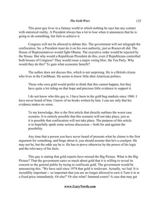 The Gold Wars                                       125

       This poor guy lives in a fantasy world in which nothing he says has any contact
with statistical reality. A President always has a lot to lose when it announces that he is
going to do something, but fails to achieve it.

       Congress will not be allowed to debate this. The government will not telegraph the
confiscation. So, a President must do it on his own authority, just as Roosevelt did. The
House of Representatives would fight Obama. The executive order would be rejected by
the House. But why would a Republican President do this, even if Republicans controlled
both houses of Congress? They would rouse a major voting bloc: the Tea Party. Why
would they do this? To gain what economic benefit?

      The author does not discuss this, which is not surprising. He is a British citizen
who lives in the Caribbean. He seems to know little abut American politics.

       Those who own gold would prefer to think that this cannot happen, but they
       have quite a lot riding on that hope and precious little evidence to support it.

      I do not know who this guy is. I have been in the gold bug markets since 1960. I
have never heard of him. I know of no books written by him. I can see only that his
evidence makes no sense.

       To my knowledge, this is the first article that directly outlines the worst case
       scenario. It is entirely possible that this scenario will not take place, just as
       it is possible that confiscation will not take place. The purpose of this article
       is to hopefully spark some serious discussion -- both for and against the
       possibility.

       Any time that a person you have never heard of presents what he claims is the first
argument for something, and brags about it, you should assume that he's a crackpot. He
may not be, but the odds say he is. He has to prove otherwise by the power of his logic
and the relevancy of his facts.

       This guy is stating that gold experts have missed the Big Picture. What is the Big
Picture? That the government cares so much about gold that it is willing to reveal its
concern to the general public by trying to confiscate gold. The government would be
announcing this. "We have said since 1974 that gold is irrelevant. Actually, we lied. It is
incredibly important -- so important that you are no longer allowed to own it Turn it in at
a fixed price immediately. Or else!" Or else what? Jammed courts? A case that may get

                                   www.GaryNorth.com
 