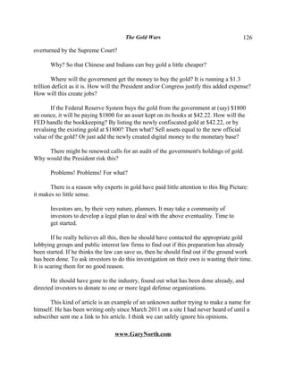 The Gold Wars                                     126

overturned by the Supreme Court?

       Why? So that Chinese and Indians can buy gold a little cheaper?

        Where will the government get the money to buy the gold? It is running a $1.3
trillion deficit as it is. How will the President and/or Congress justify this added expense?
How will this create jobs?

       If the Federal Reserve System buys the gold from the government at (say) $1800
an ounce, it will be paying $1800 for an asset kept on its books at $42.22. How will the
FED handle the bookkeeping? By listing the newly confiscated gold at $42.22, or by
revaluing the existing gold at $1800? Then what? Sell assets equal to the new official
value of the gold? Or just add the newly created digital money to the monetary base?

     There might be renewed calls for an audit of the government's holdings of gold.
Why would the President risk this?

       Problems! Problems! For what?

       There is a reason why experts in gold have paid little attention to this Big Picture:
it makes so little sense.

       Investors are, by their very nature, planners. It may take a community of
       investors to develop a legal plan to deal with the above eventuality. Time to
       get started.

        If he really believes all this, then he should have contacted the appropriate gold
lobbying groups and public interest law firms to find out if this preparation has already
been started. If he thinks the law can save us, then he should find out if the ground work
has been done. To ask investors to do this investigation on their own is wasting their time.
It is scaring them for no good reason.

       He should have gone to the industry, found out what has been done already, and
directed investors to donate to one or more legal defense organizations.

       This kind of article is an example of an unknown author trying to make a name for
himself. He has been writing only since March 2011 on a site I had never heard of until a
subscriber sent me a link to his article. I think we can safely ignore his opinions.

                                  www.GaryNorth.com
 