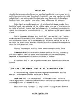 The Gold Wars                                        10

stimulate the economy, and politicians can spend and spend to buy votes because we, the
public, have no way to restrain them directly. Prior to 1914, our great grandparents could
and did. One by one, with no one telling them what to do, they could walk into a bank,
hand over paper money, and say to the teller, “I want gold coins at $20 per ounce.”

       Today, hardly anyone knows this story. It isn’t found in history textbooks. Only a
handful of people know about the role that gold has played in the war of governments on
the public. What I call “the gold wars” are in fact a series of wars by governments on the
voters. The most powerful means of voting in 1913 was not in an election booth. It was in
a bank.

       Your neighbors are oblivious. Your friends don’t know and don’t care. They may
think you’re a bit nutty to worry about gold’s price. Ignore this. To the extent that you
understand today what the role of gold was long ago, has been in our day, and will be in
the future, you have leverage. You have information about the past and the most probable
future that most people don’t have.

       You may also own gold in various forms, from coins to gold mining shares.

       In The Gold Wars, I do my best to explain the gold wars. I will try to show why
gold is not copper or lead, why gold is at the very heart of the conflict between the
expansion of government and the ability of the victims to fight back.

        We are in the midst of a war on gold because we are in the midst of a war on our
liberties.


YOUR FULL SCHOLARSHIP TO “OFFICERS’ CANDIDATE SCHOOL”

       We have the military academies to train our generals and admirals. We have
Officers’ Candidate School to train our officers in the field.

       The Gold Wars is a version of Officers’ Candidate School for a handful of
dedicated people who want to know about the nature of the war against honest money by
dishonest politicians and their beneficiaries.

       There are not many volunteers. The army is small. You are part of the Remnant.



                                 www.GaryNorth.com
 