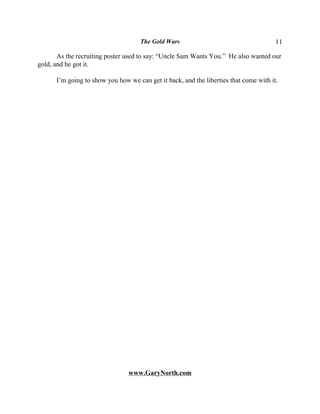 The Gold Wars                                     11

       As the recruiting poster used to say: “Uncle Sam Wants You.” He also wanted our
gold, and he got it.

      I’m going to show you how we can get it back, and the liberties that come with it.




                                www.GaryNorth.com
 