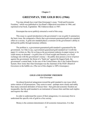 Chapter 3

               GREENSPAN, THE GOLD BUG (1966)
       You may already have read Alan Greenspan’s essay, “Gold and Economic
Freedom,” which was published in Ayn Rand’s Objectivist newsletter in 1966, and
reprinted in her book, Capitalism: The Unknown Ideal, in 1967.

       Greenspan has never publicly retracted a word of this essay.

        This essay is a good introduction to the government’s war on gold. It summarizes
the basic issue: the comparative liberty that a government-guaranteed gold coin standard
offers to a society. A gold coin standard places a restraint on the government’s ability to
defraud the public through monetary inflation.

       The problem is, a government-guaranteed gold standard is guaranteed by the
government. As I like to say, a government-guaranteed gold standard isn’t worth the
paper it’s written on. But, for as long as the government redeems its paper money or its
credit money on demand -- in gold coins of a fixed weight and fineness, at a fixed
exchange rate with the government’s money -- the public does possess a lever of power
against the government: the threat of a “bank run” against the biggest bank, the
government’s central bank. In the case of the United States, this is the Federal Reserve
System. How ironic that Alan Greenspan was the chairman of the FED’s Board of
Governors in the bubble era. (The rest of this chapter is 100% Greenspan.)



                         GOLD AND ECONOMIC FREEDOM
                                 Alan Greenspan

       An almost hysterical antagonism toward the gold standard is one issue which
unites statists of all persuasions. They seem to sense - perhaps more clearly and subtly
than many consistent defenders of laissez-faire - that gold and economic freedom are
inseparable, that the gold standard is an instrument of laissez-faire and that each implies
and requires the other.

      In order to understand the source of their antagonism, it is necessary first to
understand the specific role of gold in a free society.

       Money is the common denominator of all economic transactions. It is that

                                             12
 