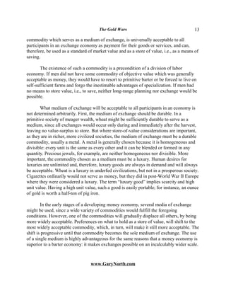 The Gold Wars                                      13

commodity which serves as a medium of exchange, is universally acceptable to all
participants in an exchange economy as payment for their goods or services, and can,
therefore, be used as a standard of market value and as a store of value, i.e., as a means of
saving.

       The existence of such a commodity is a precondition of a division of labor
economy. If men did not have some commodity of objective value which was generally
acceptable as money, they would have to resort to primitive barter or be forced to live on
self-sufficient farms and forgo the inestimable advantages of specialization. If men had
no means to store value, i.e., to save, neither long-range planning nor exchange would be
possible.

       What medium of exchange will be acceptable to all participants in an economy is
not determined arbitrarily. First, the medium of exchange should be durable. In a
primitive society of meager wealth, wheat might be sufficiently durable to serve as a
medium, since all exchanges would occur only during and immediately after the harvest,
leaving no value-surplus to store. But where store-of-value considerations are important,
as they are in richer, more civilized societies, the medium of exchange must be a durable
commodity, usually a metal. A metal is generally chosen because it is homogeneous and
divisible: every unit is the same as every other and it can be blended or formed in any
quantity. Precious jewels, for example, are neither homogeneous nor divisible. More
important, the commodity chosen as a medium must be a luxury. Human desires for
luxuries are unlimited and, therefore, luxury goods are always in demand and will always
be acceptable. Wheat is a luxury in underfed civilizations, but not in a prosperous society.
Cigarettes ordinarily would not serve as money, but they did in post-World War II Europe
where they were considered a luxury. The term “luxury good” implies scarcity and high
unit value. Having a high unit value, such a good is easily portable; for instance, an ounce
of gold is worth a half-ton of pig iron.

        In the early stages of a developing money economy, several media of exchange
might be used, since a wide variety of commodities would fulfill the foregoing
conditions. However, one of the commodities will gradually displace all others, by being
more widely acceptable. Preferences on what to hold as a store of value, will shift to the
most widely acceptable commodity, which, in turn, will make it still more acceptable. The
shift is progressive until that commodity becomes the sole medium of exchange. The use
of a single medium is highly advantageous for the same reasons that a money economy is
superior to a barter economy: it makes exchanges possible on an incalculably wider scale.



                                  www.GaryNorth.com
 