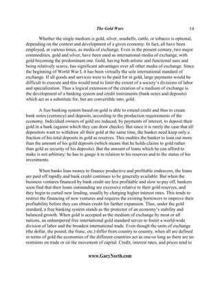 The Gold Wars                                       14

       Whether the single medium is gold, silver, seashells, cattle, or tobacco is optional,
depending on the context and development of a given economy. In fact, all have been
employed, at various times, as media of exchange. Even in the present century, two major
commodities, gold and silver, have been used as international media of exchange, with
gold becoming the predominant one. Gold, having both artistic and functional uses and
being relatively scarce, has significant advantages over all other media of exchange. Since
the beginning of World War I, it has been virtually the sole international standard of
exchange. If all goods and services were to be paid for in gold, large payments would be
difficult to execute and this would tend to limit the extent of a society’s divisions of labor
and specialization. Thus a logical extension of the creation of a medium of exchange is
the development of a banking system and credit instruments (bank notes and deposits)
which act as a substitute for, but are convertible into, gold.

       A free banking system based on gold is able to extend credit and thus to create
bank notes (currency) and deposits, according to the production requirements of the
economy. Individual owners of gold are induced, by payments of interest, to deposit their
gold in a bank (against which they can draw checks). But since it is rarely the case that all
depositors want to withdraw all their gold at the same time, the banker need keep only a
fraction of his total deposits in gold as reserves. This enables the banker to loan out more
than the amount of his gold deposits (which means that he holds claims to gold rather
than gold as security of his deposits). But the amount of loans which he can afford to
make is not arbitrary: he has to gauge it in relation to his reserves and to the status of his
investments.

        When banks loan money to finance productive and profitable endeavors, the loans
are paid off rapidly and bank credit continues to be generally available. But when the
business ventures financed by bank credit are less profitable and slow to pay off, bankers
soon find that their loans outstanding are excessive relative to their gold reserves, and
they begin to curtail new lending, usually by charging higher interest rates. This tends to
restrict the financing of new ventures and requires the existing borrowers to improve their
profitability before they can obtain credit for further expansion. Thus, under the gold
standard, a free banking system stands as the protector of an economy’s stability and
balanced growth. When gold is accepted as the medium of exchange by most or all
nations, an unhampered free international gold standard serves to foster a world-wide
division of labor and the broadest international trade. Even though the units of exchange
(the dollar, the pound, the franc, etc.) differ from country to country, when all are defined
in terms of gold the economies of the different countries act as one-so long as there are no
restraints on trade or on the movement of capital. Credit, interest rates, and prices tend to

                                   www.GaryNorth.com
 