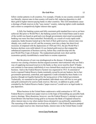 The Gold Wars                                      15

follow similar patterns in all countries. For example, if banks in one country extend credit
too liberally, interest rates in that country will tend to fall, inducing depositors to shift
their gold to higher-interest paying banks in other countries. This will immediately cause
a shortage of bank reserves in the “easy money” country, inducing tighter credit standards
and a return to competitively higher interest rates again.

       A fully free banking system and fully consistent gold standard have not as yet been
achieved. But prior to World War I, the banking system in the United States (and in most
of the world) was based on gold and even though governments intervened occasionally,
banking was more free than controlled. Periodically, as a result of overly rapid credit
expansion, banks became loaned up to the limit of their gold reserves, interest rates rose
sharply, new credit was cut off, and the economy went into a sharp, but short-lived
recession. (Compared with the depressions of 1920 and 1932, the pre-World War I
business declines were mild indeed.) It was limited gold reserves that stopped the
unbalanced expansions of business activity, before they could develop into the
post-World Was I type of disaster. The readjustment periods were short and the
economies quickly reestablished a sound basis to resume expansion.

       But the process of cure was misdiagnosed as the disease: if shortage of bank
reserves was causing a business decline-argued economic interventionists-why not find a
way of supplying increased reserves to the banks so they never need be short! If banks
can continue to loan money indefinitely-it was claimed-there need never be any slumps in
business. And so the Federal Reserve System was organized in 1913. It consisted of
twelve regional Federal Reserve banks nominally owned by private bankers, but in fact
government sponsored, controlled, and supported. Credit extended by these banks is in
practice (though not legally) backed by the taxing power of the federal government.
Technically, we remained on the gold standard; individuals were still free to own gold,
and gold continued to be used as bank reserves. But now, in addition to gold, credit
extended by the Federal Reserve banks (“paper reserves”) could serve as legal tender to
pay depositors.

       When business in the United States underwent a mild contraction in 1927, the
Federal Reserve created more paper reserves in the hope of forestalling any possible bank
reserve shortage. More disastrous, however, was the Federal Reserve’s attempt to assist
Great Britain who had been losing gold to us because the Bank of England refused to
allow interest rates to rise when market forces dictated (it was politically unpalatable).
The reasoning of the authorities involved was as follows: if the Federal Reserve pumped
excessive paper reserves into American banks, interest rates in the United States would

                                  www.GaryNorth.com
 
