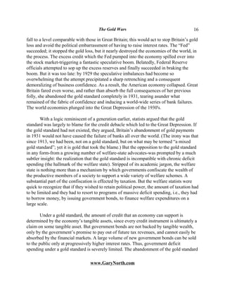 The Gold Wars                                      16

fall to a level comparable with those in Great Britain; this would act to stop Britain’s gold
loss and avoid the political embarrassment of having to raise interest rates. The “Fed”
succeeded; it stopped the gold loss, but it nearly destroyed the economies of the world, in
the process. The excess credit which the Fed pumped into the economy spilled over into
the stock market-triggering a fantastic speculative boom. Belatedly, Federal Reserve
officials attempted to sop up the excess reserves and finally succeeded in braking the
boom. But it was too late: by 1929 the speculative imbalances had become so
overwhelming that the attempt precipitated a sharp retrenching and a consequent
demoralizing of business confidence. As a result, the American economy collapsed. Great
Britain fared even worse, and rather than absorb the full consequences of her previous
folly, she abandoned the gold standard completely in 1931, tearing asunder what
remained of the fabric of confidence and inducing a world-wide series of bank failures.
The world economies plunged into the Great Depression of the 1930's.

        With a logic reminiscent of a generation earlier, statists argued that the gold
standard was largely to blame for the credit debacle which led to the Great Depression. If
the gold standard had not existed, they argued, Britain’s abandonment of gold payments
in 1931 would not have caused the failure of banks all over the world. (The irony was that
since 1913, we had been, not on a gold standard, but on what may be termed “a mixed
gold standard”; yet it is gold that took the blame.) But the opposition to the gold standard
in any form-from a growing number of welfare-state advocates-was prompted by a much
subtler insight: the realization that the gold standard is incompatible with chronic deficit
spending (the hallmark of the welfare state). Stripped of its academic jargon, the welfare
state is nothing more than a mechanism by which governments confiscate the wealth of
the productive members of a society to support a wide variety of welfare schemes. A
substantial part of the confiscation is effected by taxation. But the welfare statists were
quick to recognize that if they wished to retain political power, the amount of taxation had
to be limited and they had to resort to programs of massive deficit spending, i.e., they had
to borrow money, by issuing government bonds, to finance welfare expenditures on a
large scale.

        Under a gold standard, the amount of credit that an economy can support is
determined by the economy’s tangible assets, since every credit instrument is ultimately a
claim on some tangible asset. But government bonds are not backed by tangible wealth,
only by the government’s promise to pay out of future tax revenues, and cannot easily be
absorbed by the financial markets. A large volume of new government bonds can be sold
to the public only at progressively higher interest rates. Thus, government deficit
spending under a gold standard is severely limited. The abandonment of the gold standard

                                  www.GaryNorth.com
 