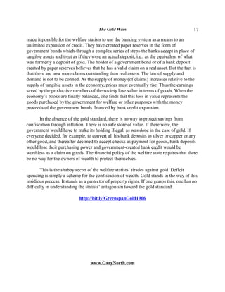 The Gold Wars                                       17

made it possible for the welfare statists to use the banking system as a means to an
unlimited expansion of credit. They have created paper reserves in the form of
government bonds which-through a complex series of steps-the banks accept in place of
tangible assets and treat as if they were an actual deposit, i.e., as the equivalent of what
was formerly a deposit of gold. The holder of a government bond or of a bank deposit
created by paper reserves believes that he has a valid claim on a real asset. But the fact is
that there are now more claims outstanding than real assets. The law of supply and
demand is not to be conned. As the supply of money (of claims) increases relative to the
supply of tangible assets in the economy, prices must eventually rise. Thus the earnings
saved by the productive members of the society lose value in terms of goods. When the
economy’s books are finally balanced, one finds that this loss in value represents the
goods purchased by the government for welfare or other purposes with the money
proceeds of the government bonds financed by bank credit expansion.

       In the absence of the gold standard, there is no way to protect savings from
confiscation through inflation. There is no safe store of value. If there were, the
government would have to make its holding illegal, as was done in the case of gold. If
everyone decided, for example, to convert all his bank deposits to silver or copper or any
other good, and thereafter declined to accept checks as payment for goods, bank deposits
would lose their purchasing power and government-created bank credit would be
worthless as a claim on goods. The financial policy of the welfare state requires that there
be no way for the owners of wealth to protect themselves.

       This is the shabby secret of the welfare statists’ tirades against gold. Deficit
spending is simply a scheme for the confiscation of wealth. Gold stands in the way of this
insidious process. It stands as a protector of property rights. If one grasps this, one has no
difficulty in understanding the statists’ antagonism toward the gold standard.

                             http://bit.ly/GreenspanGold1966




                                   www.GaryNorth.com
 