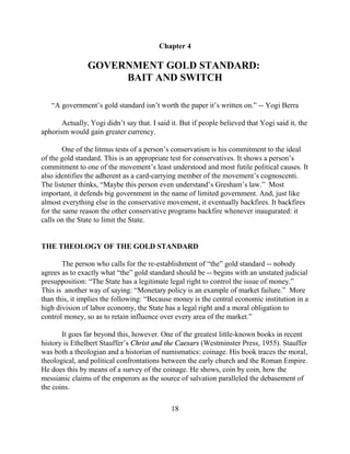 Chapter 4

                GOVERNMENT GOLD STANDARD:
                     BAIT AND SWITCH

   “A government’s gold standard isn’t worth the paper it’s written on.” -- Yogi Berra

       Actually, Yogi didn’t say that. I said it. But if people believed that Yogi said it, the
aphorism would gain greater currency.

        One of the litmus tests of a person’s conservatism is his commitment to the ideal
of the gold standard. This is an appropriate test for conservatives. It shows a person’s
commitment to one of the movement’s least understood and most futile political causes. It
also identifies the adherent as a card-carrying member of the movement’s cognoscenti.
The listener thinks, “Maybe this person even understand’s Gresham’s law.” Most
important, it defends big government in the name of limited government. And, just like
almost everything else in the conservative movement, it eventually backfires. It backfires
for the same reason the other conservative programs backfire whenever inaugurated: it
calls on the State to limit the State.


THE THEOLOGY OF THE GOLD STANDARD

       The person who calls for the re-establishment of “the” gold standard -- nobody
agrees as to exactly what “the” gold standard should be -- begins with an unstated judicial
presupposition: “The State has a legitimate legal right to control the issue of money.”
This is another way of saying: “Monetary policy is an example of market failure.” More
than this, it implies the following: “Because money is the central economic institution in a
high division of labor economy, the State has a legal right and a moral obligation to
control money, so as to retain influence over every area of the market.”

       It goes far beyond this, however. One of the greatest little-known books in recent
history is Ethelbert Stauffer’s Christ and the Caesars (Westminster Press, 1955). Stauffer
was both a theologian and a historian of numismatics: coinage. His book traces the moral,
theological, and political confrontations between the early church and the Roman Empire.
He does this by means of a survey of the coinage. He shows, coin by coin, how the
messianic claims of the emperors as the source of salvation paralleled the debasement of
the coins.

                                              18
 