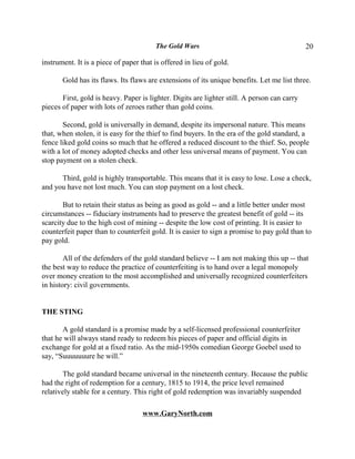 The Gold Wars                                         20

instrument. It is a piece of paper that is offered in lieu of gold.

       Gold has its flaws. Its flaws are extensions of its unique benefits. Let me list three.

       First, gold is heavy. Paper is lighter. Digits are lighter still. A person can carry
pieces of paper with lots of zeroes rather than gold coins.

       Second, gold is universally in demand, despite its impersonal nature. This means
that, when stolen, it is easy for the thief to find buyers. In the era of the gold standard, a
fence liked gold coins so much that he offered a reduced discount to the thief. So, people
with a lot of money adopted checks and other less universal means of payment. You can
stop payment on a stolen check.

      Third, gold is highly transportable. This means that it is easy to lose. Lose a check,
and you have not lost much. You can stop payment on a lost check.

       But to retain their status as being as good as gold -- and a little better under most
circumstances -- fiduciary instruments had to preserve the greatest benefit of gold -- its
scarcity due to the high cost of mining -- despite the low cost of printing. It is easier to
counterfeit paper than to counterfeit gold. It is easier to sign a promise to pay gold than to
pay gold.

        All of the defenders of the gold standard believe -- I am not making this up -- that
the best way to reduce the practice of counterfeiting is to hand over a legal monopoly
over money creation to the most accomplished and universally recognized counterfeiters
in history: civil governments.


THE STING

       A gold standard is a promise made by a self-licensed professional counterfeiter
that he will always stand ready to redeem his pieces of paper and official digits in
exchange for gold at a fixed ratio. As the mid-1950s comedian George Goebel used to
say, “Suuuuuuure he will.”

        The gold standard became universal in the nineteenth century. Because the public
had the right of redemption for a century, 1815 to 1914, the price level remained
relatively stable for a century. This right of gold redemption was invariably suspended

                                    www.GaryNorth.com
 