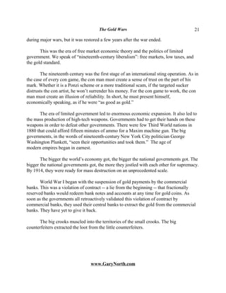 The Gold Wars                                      21

during major wars, but it was restored a few years after the war ended.

       This was the era of free market economic theory and the politics of limited
government. We speak of “nineteenth-century liberalism”: free markets, low taxes, and
the gold standard.

       The nineteenth century was the first stage of an international sting operation. As in
the case of every con game, the con man must create a sense of trust on the part of his
mark. Whether it is a Ponzi scheme or a more traditional scam, if the targeted sucker
distrusts the con artist, he won’t surrender his money. For the con game to work, the con
man must create an illusion of reliability. In short, he must present himself,
economically speaking, as if he were “as good as gold.”

      The era of limited government led to enormous economic expansion. It also led to
the mass production of high-tech weapons. Governments had to get their hands on these
weapons in order to defeat other governments. There were few Third World nations in
1880 that could afford fifteen minutes of ammo for a Maxim machine gun. The big
governments, in the words of nineteenth-century New York City politician George
Washington Plunkett, “seen their opportunities and took them.” The age of
modern empires began in earnest.

       The bigger the world’s economy got, the bigger the national governments got. The
bigger the national governments got, the more they jostled with each other for supremacy.
By 1914, they were ready for mass destruction on an unprecedented scale.

       World War I began with the suspension of gold payments by the commercial
banks. This was a violation of contract -- a lie from the beginning -- that fractionally
reserved banks would redeem bank notes and accounts at any time for gold coins. As
soon as the governments all retroactively validated this violation of contract by
commercial banks, they used their central banks to extract the gold from the commercial
banks. They have yet to give it back.

      The big crooks muscled into the territories of the small crooks. The big
counterfeiters extracted the loot from the little counterfeiters.




                                  www.GaryNorth.com
 