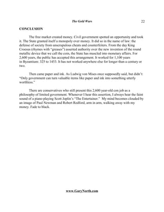 The Gold Wars                                     22

CONCLUSION

        The free market created money. Civil government spotted an opportunity and took
it. The State granted itself a monopoly over money. It did so in the name of law: the
defense of society from unscrupulous cheats and counterfeiters. From the day King
Croesus (rhymes with “greases”) asserted authority over the new invention of the round
metallic device that we call the coin, the State has muscled into monetary affairs. For
2,600 years, the public has accepted this arrangement. It worked for 1,100 years
in Byzantium: 325 to 1453. It has not worked anywhere else for longer than a century or
two.

      Then came paper and ink. As Ludwig von Mises once supposedly said, but didn’t:
“Only government can turn valuable items like paper and ink into something utterly
worthless.”

       There are conservatives who still present this 2,600 year-old con job as a
philosophy of limited government. Whenever I hear this assertion, I always hear the faint
sound of a piano playing Scott Joplin’s “The Entertainer.” My mind becomes clouded by
an image of Paul Newman and Robert Redford, arm in arm, walking away with my
money. Fade to black.




                                 www.GaryNorth.com
 