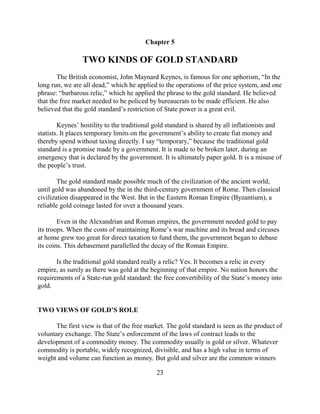 Chapter 5

                 TWO KINDS OF GOLD STANDARD
        The British economist, John Maynard Keynes, is famous for one aphorism, “In the
long run, we are all dead,” which he applied to the operations of the price system, and one
phrase: “barbarous relic,” which he applied the phrase to the gold standard. He believed
that the free market needed to be policed by bureaucrats to be made efficient. He also
believed that the gold standard’s restriction of State power is a great evil.

        Keynes’ hostility to the traditional gold standard is shared by all inflationists and
statists. It places temporary limits on the government’s ability to create fiat money and
thereby spend without taxing directly. I say “temporary,” because the traditional gold
standard is a promise made by a government. It is made to be broken later, during an
emergency that is declared by the government. It is ultimately paper gold. It is a misuse of
the people’s trust.

        The gold standard made possible much of the civilization of the ancient world,
until gold was abandoned by the in the third-century government of Rome. Then classical
civilization disappeared in the West. But in the Eastern Roman Empire (Byzantium), a
reliable gold coinage lasted for over a thousand years.

        Even in the Alexandrian and Roman empires, the government needed gold to pay
its troops. When the costs of maintaining Rome’s war machine and its bread and circuses
at home grew too great for direct taxation to fund them, the government began to debase
its coins. This debasement parallelled the decay of the Roman Empire.

       Is the traditional gold standard really a relic? Yes. It becomes a relic in every
empire, as surely as there was gold at the beginning of that empire. No nation honors the
requirements of a State-run gold standard: the free convertibility of the State’s money into
gold.


TWO VIEWS OF GOLD’S ROLE

      The first view is that of the free market. The gold standard is seen as the product of
voluntary exchange. The State’s enforcement of the laws of contract leads to the
development of a commodity money. The commodity usually is gold or silver. Whatever
commodity is portable, widely recognized, divisible, and has a high value in terms of
weight and volume can function as money. But gold and silver are the common winners

                                             23
 