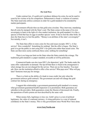 The Gold Wars                                         25

       Under contract law, if a gold coin’s producer debases his coins, he can be sued in
court by his victims or by his competitors. Debasement is fraud: a violation of contract.
The State need only enforce contracts in order for a gold standard to be extended by
market participants.

        Government officials then see that gold coins circulate. They intervene, mandating
that all coins be stamped with the State’s seal. The State comes in the name of its own
sovereignty to bask in the light of a free market institution: the gold standard. It is like a
species of bird that lays its eggs in another species’ nests. It has to fool the other birds. So
does the State have to fool the public. “Money is an attribute of the state’s sovereignty!”
Not initially, it isn’t.

        The State then offers to store coins for free and issues receipts: IOU’s. A free
service! How wonderful! Something for nothing! But the offer is bogus. The State’s
goal is to get the public to start using IOU’s for gold coins rather than actual coins. The
State can then more easily confiscate these coins: nothing for something!

        There is no long-run limit on the State when the State controls the coinage. The
traditional gold standard is a paper standard, revocable at will by politicians.

        Commercial banks can also issue IOU’s for depositors’ gold. The banks make the
same offer: redeemable on demand. The tip-off that there is fraud in the arrangement is
when storage fees are not charged for the service. There are no free lunches. You must
ask: How can the institution afford to offer a free service? Who pays now? Who will pay
later? Someone must pay for storage.

       There is a limit on the ability of a bank to issue credit, but only when the
government enforces gold contracts. The government can and will change the gold
contract law during an emergency.

       I suggest this relationship: a government-guaranteed gold standard is to money
what government-guaranteed health inspection is to prostitution. Both guarantees are
subsidies to the providers. Both guarantees create the illusion of decreased risk. Finally,
the operations of both systems are best described by the same verb.

       When money fails, legitimacy is lost, too. Gold’s price is a test of political
legitimacy: the value of a national currency. A rising gold price is a vote of reduced
confidence in the State’s money. This is why governments since World War I have done

                                   www.GaryNorth.com
 