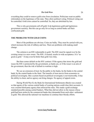 The Gold Wars                                        26

everything they could to remove gold coins from circulation. Politicians want no public
referendum on the legitimacy of the state. They allow political voting. Political voting can
be controlled. Gold coins cannot be controlled. So, they are abolished by law.

       This is why governments sell off gold. It de-legitimizes gold and legitimizes
government currency. But this can go only for as long as central banks sell their
confiscated gold.


THE PROBLEMS WITH GOLD COINS

      Most of the problems are obvious. Coins are bulky. They must be carried with you,
which increases the risk of robbery and loss. There are problems with making small
change.

       The solution is an IOU redeemable in gold. The IOU must be signed over by the
existing owner to a new owner. The IOU, if trusted, results in wide acceptance. It is “as
good as gold.” It may even be better than gold: less risky.

       But then comes default on the IOU contract. If the agency that stores the gold and
issues the IOU is protected by the government, as banks are, or if the issuer is an arm of
the government, then the risk of default in wartime is high.

       We see an extension of trust: by the public to the banks, by the banks to the central
bank; by the central banks to the State. The transfer of trust moves from economics to
political sovereignty. But a system based on political sovereignty is not trustworthy. It has
the ability to cheat, and no agency can bring charges. No agency of appeal exists.

        During World War II, the Bank for International Settlements (Basle) was created
so that agents of the various central banks of warring nations could clear their accounts. It
was a neutral third-party agency that enforced the rules. This made a gold exchange
standard possible among central bankers. What they did not allow to the masses whose
gold had been stolen by the commercial banks they demanded from each other: settlement
in gold. This allowed the national war machines to continue their bloody efforts.




                                  www.GaryNorth.com
 