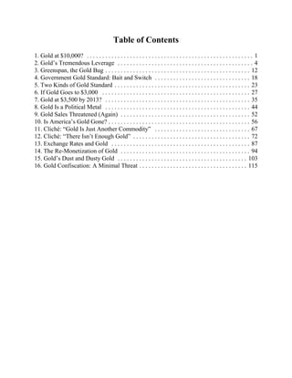 Table of Contents
1. Gold at $10,000? . . . . . . . . . . . . . . . . . . . . . . . . . . . . . . . . . . . . . . . . . . . . . . . . . . . . . . 1
2. Gold’s Tremendous Leverage . . . . . . . . . . . . . . . . . . . . . . . . . . . . . . . . . . . . . . . . . . . . 4
3. Greenspan, the Gold Bug . . . . . . . . . . . . . . . . . . . . . . . . . . . . . . . . . . . . . . . . . . . . . . . 12
4. Government Gold Standard: Bait and Switch . . . . . . . . . . . . . . . . . . . . . . . . . . . . . . . 18
5. Two Kinds of Gold Standard . . . . . . . . . . . . . . . . . . . . . . . . . . . . . . . . . . . . . . . . . . . . 23
6. If Gold Goes to $3,000 . . . . . . . . . . . . . . . . . . . . . . . . . . . . . . . . . . . . . . . . . . . . . . . . 27
7. Gold at $3,500 by 2013? . . . . . . . . . . . . . . . . . . . . . . . . . . . . . . . . . . . . . . . . . . . . . . . 35
8. Gold Is a Political Metal . . . . . . . . . . . . . . . . . . . . . . . . . . . . . . . . . . . . . . . . . . . . . . . 44
9. Gold Sales Threatened (Again) . . . . . . . . . . . . . . . . . . . . . . . . . . . . . . . . . . . . . . . . . . 52
10. Is America’s Gold Gone? . . . . . . . . . . . . . . . . . . . . . . . . . . . . . . . . . . . . . . . . . . . . . . 56
11. Cliché: “Gold Is Just Another Commodity” . . . . . . . . . . . . . . . . . . . . . . . . . . . . . . . 67
12. Cliché: “There Isn’t Enough Gold” . . . . . . . . . . . . . . . . . . . . . . . . . . . . . . . . . . . . . . 72
13. Exchange Rates and Gold . . . . . . . . . . . . . . . . . . . . . . . . . . . . . . . . . . . . . . . . . . . . . 87
14. The Re-Monetization of Gold . . . . . . . . . . . . . . . . . . . . . . . . . . . . . . . . . . . . . . . . . . 94
15. Gold’s Dust and Dusty Gold . . . . . . . . . . . . . . . . . . . . . . . . . . . . . . . . . . . . . . . . . . 103
16. Gold Confiscation: A Minimal Threat . . . . . . . . . . . . . . . . . . . . . . . . . . . . . . . . . . . 115
 