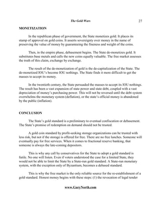 The Gold Wars                                       27

MONETIZATION

       In the republican phase of government, the State monetizes gold. It places its
stamp of approval on gold coins. It asserts sovereignty over money in the name of
preserving the value of money by guaranteeing the fineness and weight of the coins.

        Then, in the empire phase, debasement begins. The State de-monetizes gold. It
substitutes base metals and calls the new coins equally valuable. The free market assesses
the truth of this claim, exchange by exchange.

      The result of the de-monetization of gold is the de-capitalization of the State. The
de-monetized IOU’s become IOU nothings. The State finds it more difficult to get the
masses to accept its money.

       In the twentieth century, the State persuaded the masses to accept its IOU nothings.
The result has been a vast expansion of state power and state debt, coupled with a vast
depreciation of money’s purchasing power. This will not be reversed until the debt system
overwhelms the monetary system (deflation), or the state’s official money is abandoned
by the public (inflation).


CONCLUSION

      The State’s gold standard is a preliminary to eventual confiscation or debasement.
The State’s promise of redemption on demand should not be trusted.

        A gold coin standard by profit-seeking storage organizations can be trusted with
less risk, but not if the storage is offered for free. There are no free lunches. Someone will
eventually pay for free services. When it comes to fractional reserve banking, that
someone is always the late-coming depositors.

        This is why any call by conservatives for the State to adopt a gold standard is
futile. No one will listen. Even if voters understood the case for a limited State, they
would not be able to limit the State by a State-run gold standard. A State-run monetary
system, with the exception only of Byzantium, becomes a debased standard.

       This is why the free market is the only reliable source for the re-establishment of a
gold standard. Honest money begins with these steps: (1) the revocation of legal tender

                                  www.GaryNorth.com
 