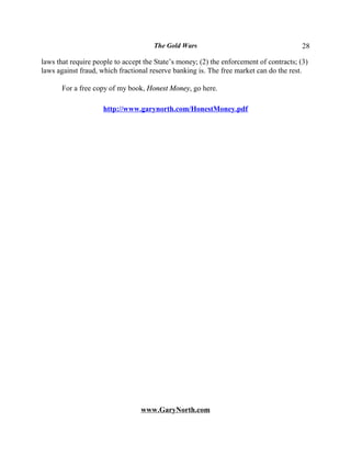 The Gold Wars                                      28

laws that require people to accept the State’s money; (2) the enforcement of contracts; (3)
laws against fraud, which fractional reserve banking is. The free market can do the rest.

       For a free copy of my book, Honest Money, go here.

                     http://www.garynorth.com/HonestMoney.pdf




                                  www.GaryNorth.com
 